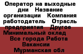 Оператор на выходные дни › Название организации ­ Компания-работодатель › Отрасль предприятия ­ Другое › Минимальный оклад ­ 1 - Все города Работа » Вакансии   . Мурманская обл.,Оленегорск г.